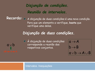 Disjunção de condições.
Reunião de intervalos.
Recorda: A disjunção de duas condições é uma nova condição.
Para que um elemento a verifique, basta que
verifique uma delas.
Disjunção de duas condições.
a b
Lê-se a ou b
À disjunção de duas condições
corresponde a reunião dos
respetivos conjuntos.
a A
b B
a b A B


  
Intervalos. Inequações
 