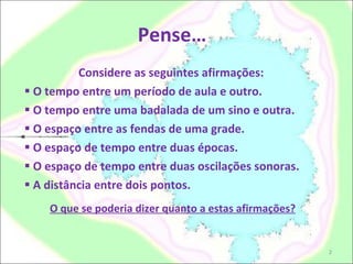 Pense… Considere as seguintes afirmações: O tempo entre um período de aula e outro.  O tempo entre uma badalada de um sino e outra.  O espaço entre as fendas de uma grade.  O espaço de tempo entre duas épocas.  O espaço de tempo entre duas oscilações sonoras.  A distância entre dois pontos.  O que se poderia dizer quanto a estas afirmações?   
