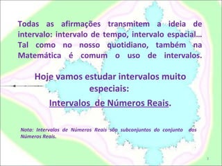 Todas as afirmações transmitem a ideia de intervalo: intervalo de tempo, intervalo espacial… Tal como no nosso quotidiano, também na Matemática é comum o uso de intervalos.   Hoje vamos estudar intervalos muito especiais:  Intervalos  de Números Reais . Nota: Intervalos de Números Reais são subconjuntos do conjunto  dos Números Reais. 