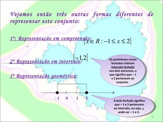 Vejamos então três outras formas diferentes de representar este conjunto: 1ª: Representação em compreensão :  . 2ª Representação em intervalo :  . 3ª Representação geométrica : - 1  0  1  2 A bola fechada significa que – 1 e 2 pertencem ao intervalo, ou seja,  x  pode ser – 1 e 2.  Os parênteses rectos fechados indicam  intervalo fechado  nos dois extremos, o que significa que – 1 e 2 pertencem ao conjunto.  