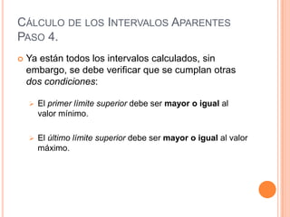 CÁLCULO DE LOS INTERVALOS APARENTES
PASO 4.
   Ya están todos los intervalos calculados, sin
    embargo, se debe verificar que se cumplan otras
    dos condiciones:

       El primer límite superior debe ser mayor o igual al
        valor mínimo.

       El último límite superior debe ser mayor o igual al valor
        máximo.
 
