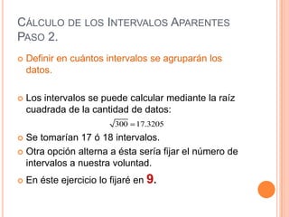 CÁLCULO DE LOS INTERVALOS APARENTES
PASO 2.
   Definir en cuántos intervalos se agruparán los
    datos.

   Los intervalos se puede calcular mediante la raíz
    cuadrada de la cantidad de datos:
                          300   17.3205
 Se tomarían 17 ó 18 intervalos.
 Otra opción alterna a ésta sería fijar el número de
  intervalos a nuestra voluntad.
   En éste ejercicio lo fijaré en 9.
 