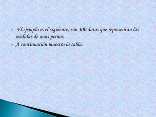   El ejemplo es el siguiente, son 300 datos que representan las
    medidas de unos pernos.
   A continuación muestro la tabla.
 