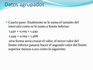 Datos agrupados

 Cuarto paso: finalmente se le suma el tamaño del
 intervalo como se le sumo a limite inferior:
  1,430 + 0,019 = 1,449
  1,449 + 0,019 = 1,468
 otra forma seria cruzar el valor, el tercer valor del
 limite inferior pasaría hacer el segundo valor del limite
 superior menos 0,001 como lo siguiente:
 