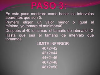 En este paso mostrare como hacer los intervalos
aparentes que son 5.
Primero eligen un valor menor o igual al
mínimo, yo tomare el mínimo=40
Después al 40 le sumas el tamaño de intervalo =2
Hasta que sea el tamaño de intervalo que
tomamos.
                  LIMITE INFERIOR
                     40+2=42
                     42+2=44
                     44+2=46
                     46+2=48
                     48+2=50
 