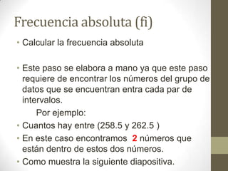 Frecuencia absoluta (fi)
• Calcular la frecuencia absoluta

• Este paso se elabora a mano ya que este paso
  requiere de encontrar los números del grupo de
  datos que se encuentran entra cada par de
  intervalos.
      Por ejemplo:
• Cuantos hay entre (258.5 y 262.5 )
• En este caso encontramos 2 números que
  están dentro de estos dos números.
• Como muestra la siguiente diapositiva.
 