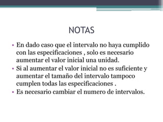 NOTAS
• En dado caso que el intervalo no haya cumplido
  con las especificaciones , solo es necesario
  aumentar el valor inicial una unidad.
• Si al aumentar el valor inicial no es suficiente y
  aumentar el tamaño del intervalo tampoco
  cumplen todas las especificaciones .
• Es necesario cambiar el numero de intervalos.
 