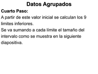 Datos Agrupados
Cuarto Paso:
A partir de este valor inicial se calculan los 9
limites inferiores.
Se va sumando a cada límite el tamaño del
intervalo como se muestra en la siguiente
diapositiva.
 