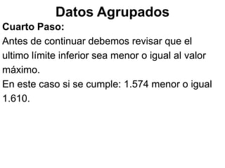 Datos Agrupados
Cuarto Paso:
Antes de continuar debemos revisar que el
ultimo límite inferior sea menor o igual al valor
máximo.
En este caso si se cumple: 1.574 menor o igual
1.610.
 