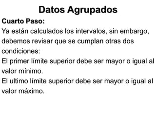 Datos Agrupados
Cuarto Paso:
Ya están calculados los intervalos, sin embargo,
debemos revisar que se cumplan otras dos
condiciones:
El primer límite superior debe ser mayor o igual al
valor mínimo.
El ultimo límite superior debe ser mayor o igual al
valor máximo.
 
