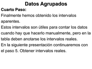 Datos Agrupados
Cuarto Paso:
Finalmente hemos obtenido los intervalos
aparentes.
Estos intervalos son útiles para contar los datos
cuando hay que hacerlo manualmente, pero en la
tabla deben anotarse los intervalos reales.
En la siguiente presentación continuaremos con
el paso 5. Obtener intervalos reales.
 