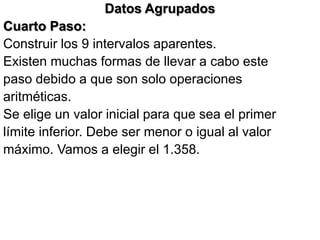 Datos Agrupados
Cuarto Paso:
Construir los 9 intervalos aparentes.
Existen muchas formas de llevar a cabo este
paso debido a que son solo operaciones
aritméticas.
Se elige un valor inicial para que sea el primer
límite inferior. Debe ser menor o igual al valor
máximo. Vamos a elegir el 1.358.
 