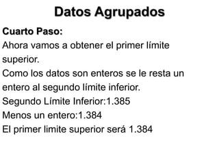 Datos Agrupados
Cuarto Paso:
Ahora vamos a obtener el primer límite
superior.
Como los datos son enteros se le resta un
entero al segundo límite inferior.
Segundo Límite Inferior:1.385
Menos un entero:1.384
El primer limite superior será 1.384
 
