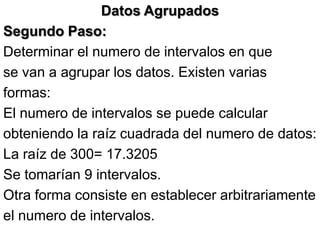 Datos Agrupados
Segundo Paso:
Determinar el numero de intervalos en que
se van a agrupar los datos. Existen varias
formas:
El numero de intervalos se puede calcular
obteniendo la raíz cuadrada del numero de datos:
La raíz de 300= 17.3205
Se tomarían 9 intervalos.
Otra forma consiste en establecer arbitrariamente
el numero de intervalos.
 
