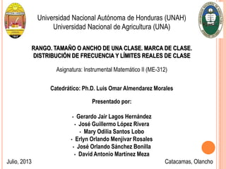 Universidad Nacional Autónoma de Honduras (UNAH)
Universidad Nacional de Agricultura (UNA)
RANGO. TAMAÑO O ANCHO DE UNA CLASE. MARCA DE CLASE.
DISTRIBUCIÓN DE FRECUENCIA Y LÍMITES REALES DE CLASE
Asignatura: Instrumental Matemático II (ME-312)
Catedrático: Ph.D. Luis Omar Almendarez Morales
Presentado por:
• Gerardo Jair Lagos Hernández
• José Guillermo López Rivera
• Mary Odilia Santos Lobo
• Erlyn Orlando Menjívar Rosales
• José Orlando Sánchez Bonilla
• David Antonio Martínez Meza
Julio, 2013 Catacamas, Olancho
 