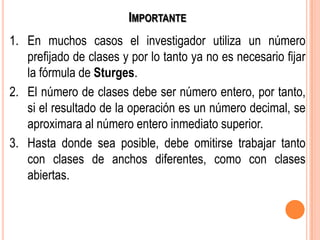 IMPORTANTE
1. En muchos casos el investigador utiliza un número
prefijado de clases y por lo tanto ya no es necesario fijar
la fórmula de Sturges.
2. El número de clases debe ser número entero, por tanto,
si el resultado de la operación es un número decimal, se
aproximara al número entero inmediato superior.
3. Hasta donde sea posible, debe omitirse trabajar tanto
con clases de anchos diferentes, como con clases
abiertas.
 