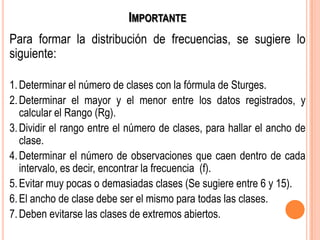 IMPORTANTE
Para formar la distribución de frecuencias, se sugiere lo
siguiente:
1.Determinar el número de clases con la fórmula de Sturges.
2.Determinar el mayor y el menor entre los datos registrados, y
calcular el Rango (Rg).
3.Dividir el rango entre el número de clases, para hallar el ancho de
clase.
4.Determinar el número de observaciones que caen dentro de cada
intervalo, es decir, encontrar la frecuencia (f).
5.Evitar muy pocas o demasiadas clases (Se sugiere entre 6 y 15).
6.El ancho de clase debe ser el mismo para todas las clases.
7.Deben evitarse las clases de extremos abiertos.
 