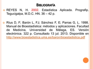 BIBLIOGRAFÍA
 REYES N, H. 2002. Estadística Aplicada. Prografip.
Tegucigalpa, M.D.C. HN. 36 – 42 p.
 Ríus D, F; Barón L, FJ; Sánchez F, E; Parras G, L. 1998.
Manual de Bioestadística: métodos y aplicaciones. Facultad
de Medicina, Universidad de Málaga, ES. Versión
electrónica. 322 p. Consultado 13 jul. 2013. Disponible en
http://www.bioestadistica.uma.es/baron/bioestadistica.pdf
 