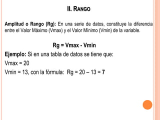 II. RANGO
Amplitud o Rango (Rg): En una serie de datos, constituye la diferencia
entre el Valor Máximo (Vmax) y el Valor Mínimo (Vmin) de la variable.
Rg = Vmax - Vmin
Ejemplo: Si en una tabla de datos se tiene que:
Vmax = 20
Vmin = 13, con la fórmula: Rg = 20 – 13 = 7
 