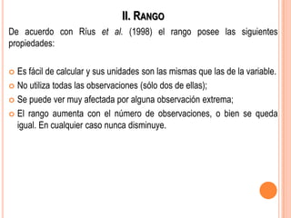 II. RANGO
De acuerdo con Ríus et al. (1998) el rango posee las siguientes
propiedades:
 Es fácil de calcular y sus unidades son las mismas que las de la variable.
 No utiliza todas las observaciones (sólo dos de ellas);
 Se puede ver muy afectada por alguna observación extrema;
 El rango aumenta con el número de observaciones, o bien se queda
igual. En cualquier caso nunca disminuye.
 