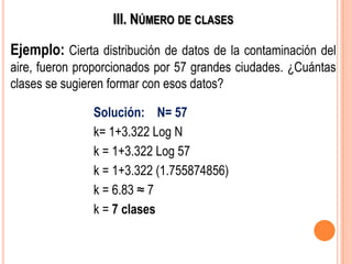 III. NÚMERO DE CLASES
Ejemplo: Cierta distribución de datos de la contaminación del
aire, fueron proporcionados por 57 grandes ciudades. ¿Cuántas
clases se sugieren formar con esos datos?
Solución: N= 57
k= 1+3.322 Log N
k = 1+3.322 Log 57
k = 1+3.322 (1.755874856)
k = 6.83 ≈ 7
k = 7 clases
 