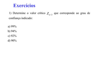 Exercícios
1) Determine o valor crítico Z  / 2 que corresponde ao grau de
confiança indicado:

a) 99%
b) 94%
c) 92%
d) 90%
 
