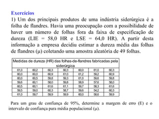 Exercícios
 1) Um dos principais produtos de uma indústria siderúrgica é a
 folha de flandres. Havia uma preocupação com a possibilidade de
 haver um número de folhas fora da faixa de especificação de
 dureza (LIE = 58,0 HR e LSE = 64,0 HR). A partir desta
 informação a empresa decidiu estimar a dureza média das folhas
 de flandres () coletando uma amostra aleatória de 49 folhas.
  Medidas de dureza (HR) das folhas-de-flandres fabricadas pela
                          siderúrgica
    61,0     60,2     60,3     60,3     60,0    61,0     60,3
    60,0     60,0     60,9     61,0     61,2    59,2     60,9
    60,0     60,5     59,8     59,3     61,0    59,6     59,8
    59,6     60,1     58,0     59,8     58,9    57,6     58,0
    60,5     60,1     61,6     61,1     59,7    58,3     61,6
    59,5     59,0     60,3     58,7     59,6    54,2     60,3
    61,0     59,7     59,9     59,9     60,0    58,6     59,9

 Para um grau de confiança de 95%, determine a margem de erro (E) e o
intervalo de confiança para média populacional ().
 