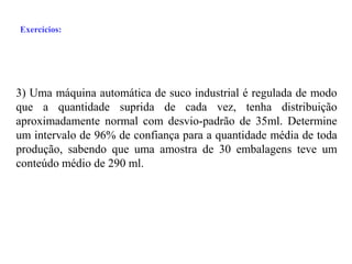 Exercícios:




3) Uma máquina automática de suco industrial é regulada de modo
que a quantidade suprida de cada vez, tenha distribuição
aproximadamente normal com desvio-padrão de 35ml. Determine
um intervalo de 96% de confiança para a quantidade média de toda
produção, sabendo que uma amostra de 30 embalagens teve um
conteúdo médio de 290 ml.
 