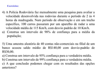 Exercícios:

4) A Polícia Rodoviária faz mensalmente uma pesquisa para avaliar a
   velocidade desenvolvida nas rodovias durante o período de 2 às 4
   horas da madrugada. Num período de observação e em um trecho
   específico, 100 carros passaram por um aparelho de radar a uma
   velocidade média de 115 Km/h, com desvio padrão de 10 Km/h.
a) Construa um intervalo de 98% de confiança para a média da
    população;

5) Uma amostra aleatória de 40 contas não-comerciais na filial de um
banco acusou saldo médio de R$140,00 com desvio-padrão de
R$30,00.
a) Construa um intervalo de 95% confiança para a verdadeira média.
b) Construa um intervalo de 99% confiança para a verdadeira média.
c) A que conclusão podemos chegar com os resultados das opções
anteriores?
 