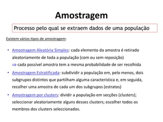 Amostragem
    Processo pelo qual se extraem dados de uma população
Existem vários tipos de amostragem:

• Amostragem Aleatória Simples: cada elemento da amostra é retirado
   aleatoriamente de toda a população (com ou sem reposição)
    cada possível amostra tem a mesma probabilidade de ser recolhida
• Amostragem Estratificada: subdividir a população em, pelo menos, dois
   subgrupos distintos que partilham alguma característica e, em seguida,
   recolher uma amostra de cada um dos subgrupos (estratos)
• Amostragem por clusters: dividir a população em secções (clusters);
   seleccionar aleatoriamente alguns desses clusters; escolher todos os
   membros dos clusters seleccionados.
 