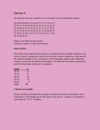 Ejemplo 6
los miembros de una cooperativa de viviendas tienen las siguientes edades:

42 60 60 38 60 63 21 66 56 57 51 57 44 45 35
30 35 47 53 49 50 49 38 45 28 41 47 42 53 32
54 38 40 63 48 33 35 61 47 41 55 53 27 20 21
42 21 39 39 34 45 39 28 54 33 35 43 48 48 27
53 30 29 53 38 52 54 27 27 43 28 63 41 23 58
56 59 60 40 24

Elabore una tabla de frecuencias.
Calcule la media y la desviación típica.

SOLUCIÓN:

Para elaborar una tabla de frecuencias es condición imprescindible establecer una
serie de clases o categorías (intervalos) a las que vamos a adjudicar a cada uno de
los ochenta miembros de la cooperativa. El investigador puede seguir diferentes
criterios en función del objetivo del estudio. Una tabla de frecuencias elaborada a
partir de estos datos podría ser la siguiente:

Edad          n
20-29         14
30-39         17
40-49         22
50-59         18
60-69          9
Total        80

Cálculo de la media:

Puede calcularse directamente sumando las edades de todos los miembros de la
cooperativa y dividiendo por el total que en este caso es ochenta, el resultado es
una media de 43,29. También:
 