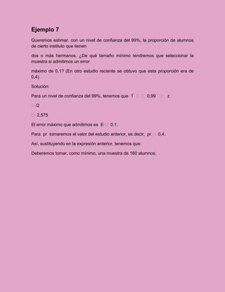 Ejemplo 7
Queremos estimar, con un nivel de confianza del 99%, la proporción de alumnos
de cierto instituto que tienen

dos o más hermanos. ¿De qué tamaño mínimo tendremos que seleccionar la
muestra si admitimos un error

máximo de 0,1? (En otro estudio reciente se obtuvo que esta proporción era de
0,4).

Solución:

Para un nivel de confianza del 99%, tenemos que 1    0,99  z

/2

 2,575

El error máximo que admitimos es E  0,1.

Para pr tomaremos el valor del estudio anterior, es decir, pr  0,4.

Así, sustituyendo en la expresión anterior, tenemos que:

Deberemos tomar, como mínimo, una muestra de 160 alumnos.
 