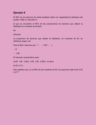Ejemplo 8
El 65% de los alumnos de cierta localidad utiliza con regularidad la biblioteca del
pueblo. Halla un intervalo en

el que se encuentre el 95% de las proporciones de alumnos que utilizan la
biblioteca en muestras de tamaño

60.

Solución:

La proporción de alumnos que utilizan la biblioteca, en muestras de 60, se
distribuye según una

Para el 95%, tenemos que 1    0,95  z

/2

 1,96.

El intervalo característico será:

(0,65  1,96 · 0,062; 0,65  1,96 · 0,062); es decir:

(0,53; 0,77)

Esto significa que, en el 95% de las muestras de 60, la proporción está entre 0,53
y 0,77
 