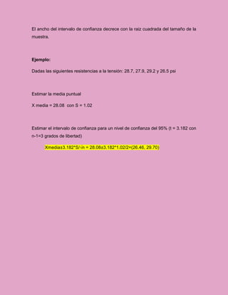 El ancho del intervalo de confianza decrece con la raiz cuadrada del tamaño de la
muestra.




Ejemplo:

Dadas las siguientes resistencias a la tensión: 28.7, 27.9, 29.2 y 26.5 psi




Estimar la media puntual

X media = 28.08 con S = 1.02




Estimar el intervalo de confianza para un nivel de confianza del 95% (t = 3.182 con
n-1=3 grados de libertad)

      Xmedia±3.182*S/√n = 28.08±3.182*1.02/2=(26.46, 29.70)
 