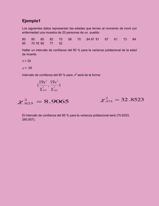 Ejemplo1
Los siguientes datos representan las edades que tenían al momento de morir por
enfermedad una muestra de 20 personas de un pueblo:

80       90    85   82    75     58     70    84 87 81      87    61     73      84
85       70 78 95   77    52

Hallar un intervalo de confianza del 95 % para la varianza poblacional de la edad
de muerte.

n = 20

a = .05

Intervalo de confianza del 95 % para 2 será de la forma:

             19 s 2 19 s 2
            ( 2 , 2 )
             .975  .025

    2
             8.9065                                      .2  32 .8523
                                                            975
    .025



El intervalo de confianza del 95 % para la varianza poblacional será (70.6253,
260.507).
 