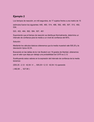 Ejemplo 2
Los tiempos de reacción, en mili segundos, de 17 sujetos frente a una matriz de 15

estímulos fueron los siguientes: 448, 460, 514, 488, 592, 490, 507, 513, 492,
534,

523, 452, 464, 562, 584, 507, 461

Suponiendo que el tiempo de reacción se distribuye Normalmente, determine un
intervalo de confianza para la media a un nivel de confianza del 95%.

Solución:

Mediante los cálculos básicos obtenemos que la media muestral vale 505,35 y la
desviación típica 42,54.

Buscando en las tablas de la t de Student con 16 grados de libertad, obtenemos
que el valor que deja por debajo una probabilidad de 0,975 es 2,12

Sustituyendo estos valores en la expresión del intervalo de confianza de la media
tenemos:

(505,35 - 2,12 · 42,54 / 4 ,, 505,35 + 2,12 · 42,54 / 4) operando

( 482,80 ,, 527,90 )
 