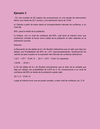 Ejemplo 3
- En una muestra de 65 sujetos las puntuaciones en una escala de extroversión
tienen una media de 32,7 puntos y una desviación típica de 12,64.

a) Calcule a partir de estos datos el correspondiente intervalo de confianza, a un
nivel del

90%, para la media de la población.

b) Indique, con un nivel de confianza del 95%, cuál sería el máximo error que
podríamos cometer al tomar como media de la población el valor obtenido en la
estimación puntual.

Solución:

a) Buscando en las tablas de la t de Student obtenemos que el valor que deja por
debajo una Probabilidad del 95% es 1,671 (aproximadamente). Sustituyendo los
valores de esta muestra en la expresión del intervalo de confianza obtenemos:

( 32,7 - 1,671 · 12,64 / 8 ,, 32,7 + 1,671 · 12,64 / 8 ) operando

( 30,06 ,, 35,34 )

b) En las tablas de la t de Student encontramos que el valor de la variable que
deja por debajo una probabilidad de 0,975 es 2. En consecuencia a un nivel de
confianza del 95% la media de la población puede valer

32,7 ± 2 · 12,64 / 8

Luego el máximo error que se puede cometer, a este nivel de confianza, es: 3,16
 