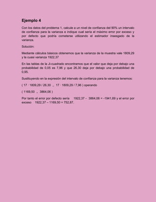 Ejemplo 4
Con los datos del problema 1, calcule a un nivel de confianza del 90% un intervalo
de confianza para la varianza e indique cual sería el máximo error por exceso y
por defecto que podría cometerse utilizando el estimador insesgado de la
varianza.

Solución:

Mediante cálculos básicos obtenemos que la varianza de la muestra vale 1809,29
y la cuasi varianza 1922,37

En las tablas de la Ji-cuadrado encontramos que el valor que deja por debajo una
probabilidad de 0,05 es 7,96 y que 26,30 deja por debajo una probabilidad de
0,95.

Sustituyendo en la expresión del intervalo de confianza para la varianza tenemos:

( 17 · 1809,29 / 26,30 ,, 17 · 1809,29 / 7,96 ) operando

( 1169,50 ,, 3864,06 )

Por tanto el error por defecto sería 1922,37 - 3864,06 = -1941,69 y el error por
exceso 1922,37 – 1169,50 = 752,87.
 
