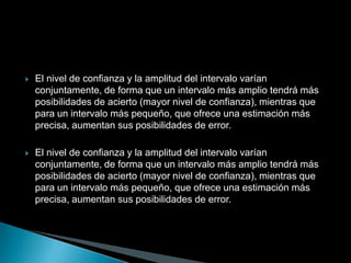    El nivel de confianza y la amplitud del intervalo varían
    conjuntamente, de forma que un intervalo más amplio tendrá más
    posibilidades de acierto (mayor nivel de confianza), mientras que
    para un intervalo más pequeño, que ofrece una estimación más
    precisa, aumentan sus posibilidades de error.

   El nivel de confianza y la amplitud del intervalo varían
    conjuntamente, de forma que un intervalo más amplio tendrá más
    posibilidades de acierto (mayor nivel de confianza), mientras que
    para un intervalo más pequeño, que ofrece una estimación más
    precisa, aumentan sus posibilidades de error.
 