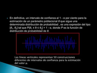    En definitiva, un intervalo de confianza al 1 - α por ciento para la
    estimación de un parámetro poblacional θ que sigue una
    determinada distribución de probabilidad , es una expresión del tipo
    [θ1, θ2] tal que P[θ1 ≤ θ ≤ θ2] = 1 - α, donde P es la función de
    distribución de probabilidad de θ.




        Las líneas verticales representan 50 construcciones
        diferentes de intervalos de confianza para la estimación
        del valor μ.
 