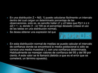    En una distribución Z ~ N(0, 1) puede calcularse fácilmente un intervalo
    dentro del cual caigan un determinado porcentaje de las
    observaciones, esto es, es sencillo hallar z1 y z2 tales que P[z1 ≤ z ≤
    z2] = 1 - α, donde (1 - α)·100 es el porcentaje deseado (véase el uso
    de las tablas en una distribución normal).
   Se desea obtener una expresión tal que



   En esta distribución normal de medias se puede calcular el intervalo
    de confianza donde se encontrará la media poblacional si sólo se
    conoce una media muestral ( ), con una confianza determinada.
    Habitualmente se manejan valores de confianza del 95 y del 99 por
    ciento. A este valor se le llamará (debido a que es el error que se
    cometerá, un término opuesto).
 