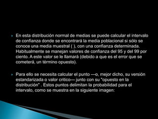    En esta distribución normal de medias se puede calcular el intervalo
    de confianza donde se encontrará la media poblacional si sólo se
    conoce una media muestral ( ), con una confianza determinada.
    Habitualmente se manejan valores de confianza del 95 y del 99 por
    ciento. A este valor se le llamará (debido a que es el error que se
    cometerá, un término opuesto).

   Para ello se necesita calcular el punto —o, mejor dicho, su versión
    estandarizada o valor critico— junto con su "opuesto en la
    distribución" . Estos puntos delimitan la probabilidad para el
    intervalo, como se muestra en la siguiente imagen:
 