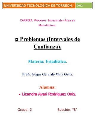 UNIVERSIDAD TECNOLOGICA DE TORREÓN.              2012




        CARRERA: Procesos Industriales Área en
                    Manufactura.




     ◘ Problemas (Intervalos de
            Confianza).

             Materia: Estadística.

         Profr: Edgar Gerardo Mata Ortiz.


                     Alumna:
         Lizandra Ayari Rodríguez Ortiz.



      Grado: 2                     Sección: “B”.
 