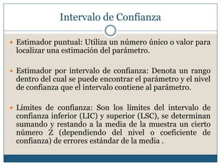 Intervalo de Confianza

 Estimador puntual: Utiliza un número único o valor para
 localizar una estimación del parámetro.

 Estimador por intervalo de confianza: Denota un rango
 dentro del cual se puede encontrar el parámetro y el nivel
 de confianza que el intervalo contiene al parámetro.

 Límites de confianza: Son los límites del intervalo de
 confianza inferior (LIC) y superior (LSC), se determinan
 sumando y restando a la media de la muestra un cierto
 número Z (dependiendo del nivel o coeficiente de
 confianza) de errores estándar de la media .
 