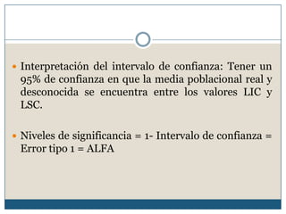  Interpretación del intervalo de confianza: Tener un
 95% de confianza en que la media poblacional real y
 desconocida se encuentra entre los valores LIC y
 LSC.

 Niveles de significancia = 1- Intervalo de confianza =
 Error tipo 1 = ALFA
 