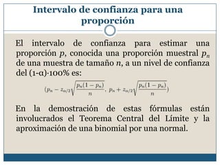 Intervalo de confianza para una
              proporción

El intervalo de confianza para estimar una
proporción p, conocida una proporción muestral pn
de una muestra de tamaño n, a un nivel de confianza
del (1-α)·100% es:



En la demostración de estas fórmulas están
involucrados el Teorema Central del Límite y la
aproximación de una binomial por una normal.
 