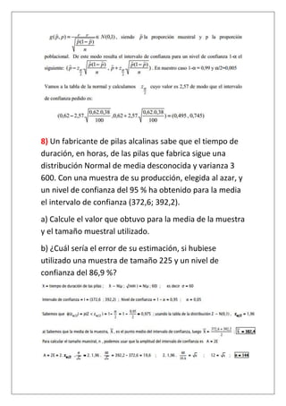 8) Un fabricante de pilas alcalinas sabe que el tiempo de
duración, en horas, de las pilas que fabrica sigue una
distribución Normal de media desconocida y varianza 3
600. Con una muestra de su producción, elegida al azar, y
un nivel de confianza del 95 % ha obtenido para la media
el intervalo de confianza (372,6; 392,2).
a) Calcule el valor que obtuvo para la media de la muestra
y el tamaño muestral utilizado.
b) ¿Cuál sería el error de su estimación, si hubiese
utilizado una muestra de tamaño 225 y un nivel de
confianza del 86,9 %?
 