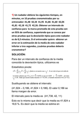 1) Un nadador obtiene los siguientes tiempos, en
minutos, en 10 pruebas cronometradas por su
entrenador: 41,48 42,34 41,95 41,86 41,60 42,04
41,81 42,18 41,72 42,26. Obtener un intervalo de
confianza para la marca promedio de esta prueba con
un 95% de confianza, suponiendo que se conoce por
otras pruebas que la desviación típica para este nadador
es de 0,3 minutos. Si el entrenador quiere obtener un
error en la estimación de la media de este nadador
inferior a tres segundos, ¿cuántas pruebas debería
cronometrar?
SOLUCIÓN:
Para dar un intervalo de confianza de la media
conocida la desviación típica, utilizamos es
Estadístico pivote:




Sustituyendo se obtiene el intervalo:
(41,924 – 0,186, 41,924 + 0,186). El valor 0,186 se
llama margen de error.
El intervalo para la media es (41,738, 42, 11)
Esto es lo mismo que decir que la media es 41,924 ±
18,6 %. Es decir que la media se estima en
 