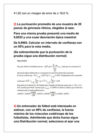 41,92 con un margen de error de ± 18,6 %.


2) La puntuación promedio de una muestra de 20
jueces de gimnasia rítmica, elegidos al azar,
Para una misma prueba presentó una media de
9,8525 y una cuasi desviación típica maestral
De 0,0965. Calcular un intervalo de confianza con
un 95% para la nota media.
(Se sobreentiende que la puntuación de la
prueba sigue una distribución normal)




3) Un entrenador de fútbol está interesado en
estimar, con un 99% de confianza, la fuerza
máxima de los músculos cuádriceps de los
futbolistas. Admitiendo que dicha fuerza sigue
una Distribución normal, selecciona al azar una
 