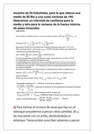 muestra de 25 futbolistas, para la que obtuvo una
media de 85 Nw y una cuasi varianza de 144.
Determinar un intervalo de confianza para la
media y otro para la varianza de la fuerza máxima
de estos músculos.




4) Para estimar el número de ranas que hay en un
estanque procedemos a pescar cierta cantidad, 30, y
las marcamos con un anillo, devolviéndolas al
estanque. Transcurridos unos días volvemos a pescar
 